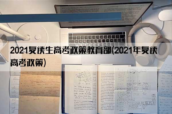 2021复读生高考政策教育部(2021年复读高考政策)