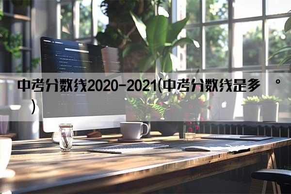 中考分数线2020-2021(中考分数线是多少)