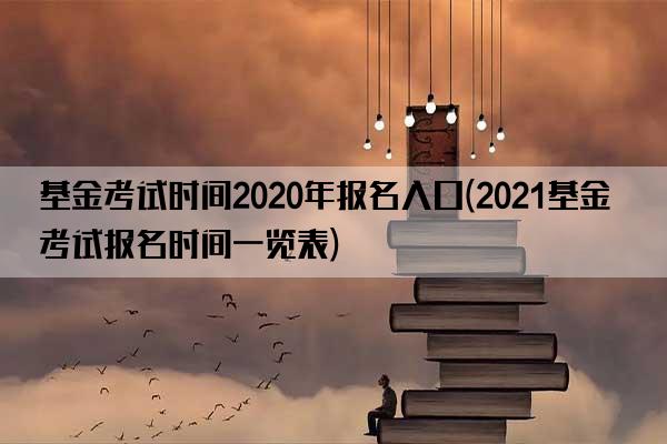 基金考试时间2020年报名入口(2021基金考试报名时间一览表)
