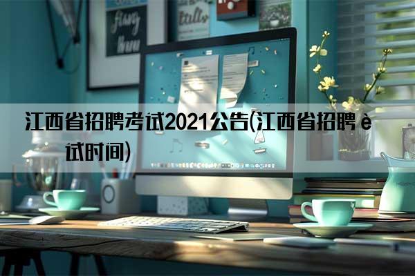 江西省招聘考试2021公告(江西省招聘考试时间)