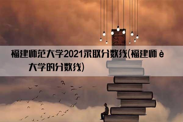 福建师范大学2021录取分数线(福建师范大学的分数线)