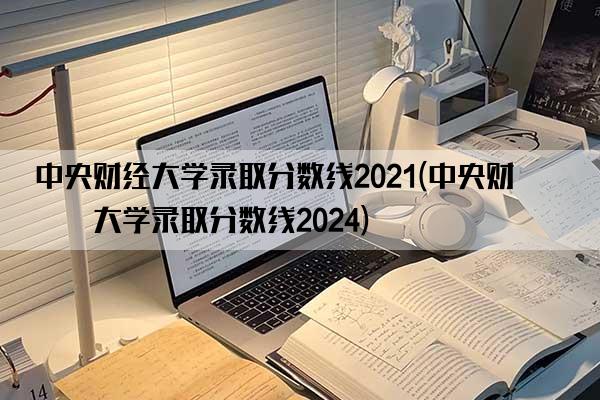 中央财经大学录取分数线2021(中央财经大学录取分数线2024)